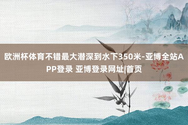 欧洲杯体育不错最大潜深到水下350米-亚博全站APP登录 亚博登录网址|首页