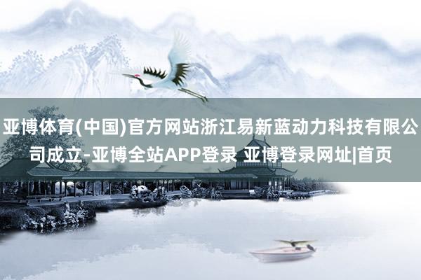 亚博体育(中国)官方网站浙江易新蓝动力科技有限公司成立-亚博全站APP登录 亚博登录网址|首页