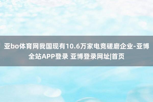 亚bo体育网我国现有10.6万家电竞磋磨企业-亚博全站APP登录 亚博登录网址|首页