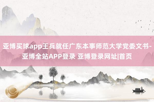 亚博买球app王兵就任广东本事师范大学党委文书-亚博全站APP登录 亚博登录网址|首页