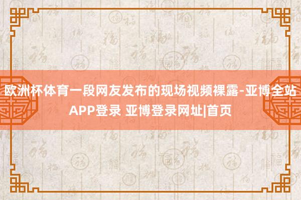 欧洲杯体育一段网友发布的现场视频裸露-亚博全站APP登录 亚博登录网址|首页