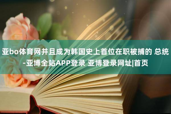 亚bo体育网并且成为韩国史上首位在职被捕的 总统-亚博全站APP登录 亚博登录网址|首页