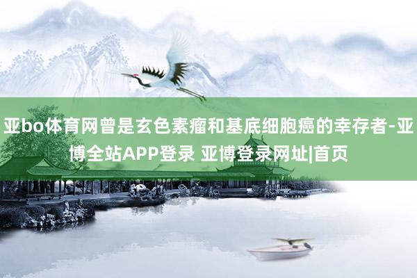 亚bo体育网曾是玄色素瘤和基底细胞癌的幸存者-亚博全站APP登录 亚博登录网址|首页