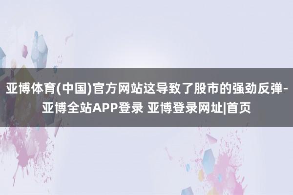 亚博体育(中国)官方网站这导致了股市的强劲反弹-亚博全站APP登录 亚博登录网址|首页