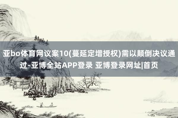 亚bo体育网议案10(蔓延定增授权)需以颠倒决议通过-亚博全站APP登录 亚博登录网址|首页