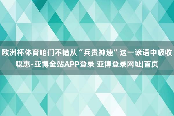 欧洲杯体育咱们不错从“兵贵神速”这一谚语中吸收聪惠-亚博全站APP登录 亚博登录网址|首页