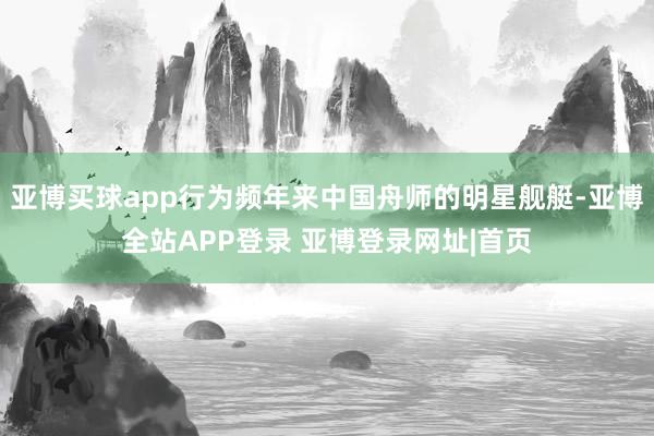 亚博买球app行为频年来中国舟师的明星舰艇-亚博全站APP登录 亚博登录网址|首页
