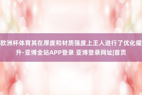 欧洲杯体育其在厚度和材质强度上王人进行了优化擢升-亚博全站APP登录 亚博登录网址|首页