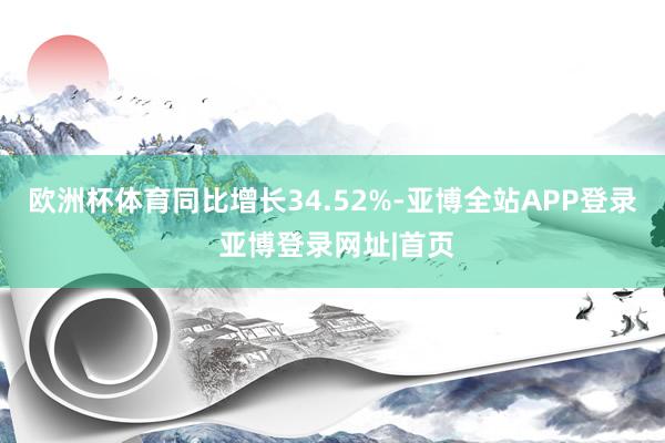 欧洲杯体育同比增长34.52%-亚博全站APP登录 亚博登录网址|首页