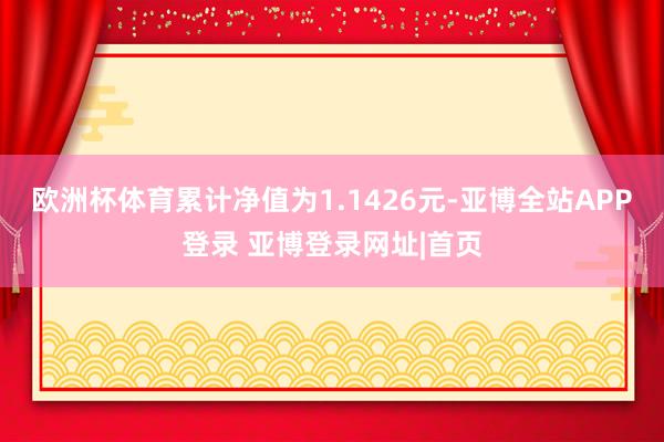 欧洲杯体育累计净值为1.1426元-亚博全站APP登录 亚博登录网址|首页