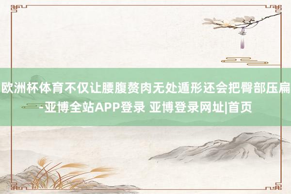 欧洲杯体育不仅让腰腹赘肉无处遁形还会把臀部压扁-亚博全站APP登录 亚博登录网址|首页