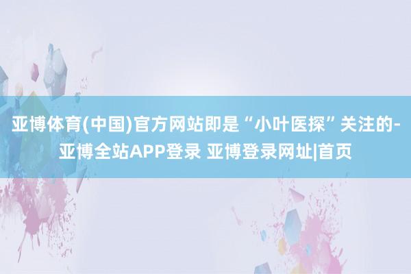 亚博体育(中国)官方网站即是“小叶医探”关注的-亚博全站APP登录 亚博登录网址|首页