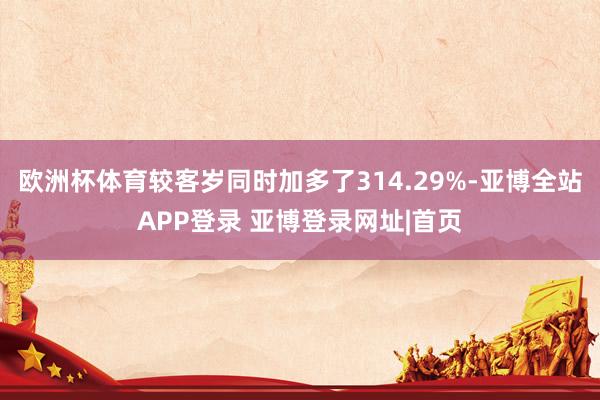 欧洲杯体育较客岁同时加多了314.29%-亚博全站APP登录 亚博登录网址|首页
