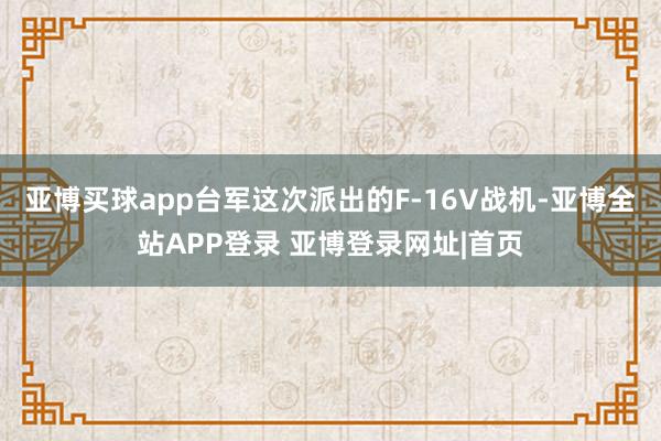 亚博买球app台军这次派出的F-16V战机-亚博全站APP登录 亚博登录网址|首页