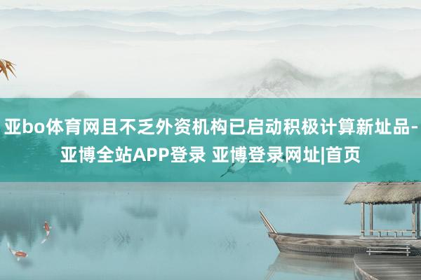 亚bo体育网且不乏外资机构已启动积极计算新址品-亚博全站APP登录 亚博登录网址|首页