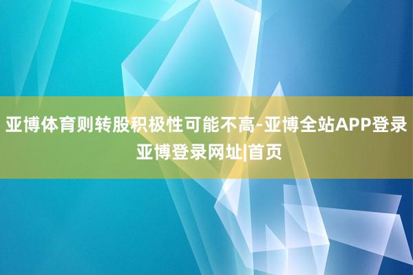 亚博体育则转股积极性可能不高-亚博全站APP登录 亚博登录网址|首页