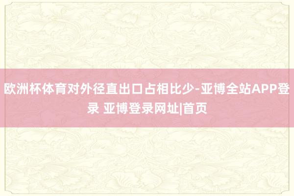 欧洲杯体育对外径直出口占相比少-亚博全站APP登录 亚博登录网址|首页