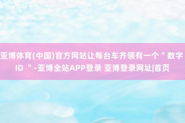 亚博体育(中国)官方网站让每台车齐领有一个＂数字 ID ＂-亚博全站APP登录 亚博登录网址|首页