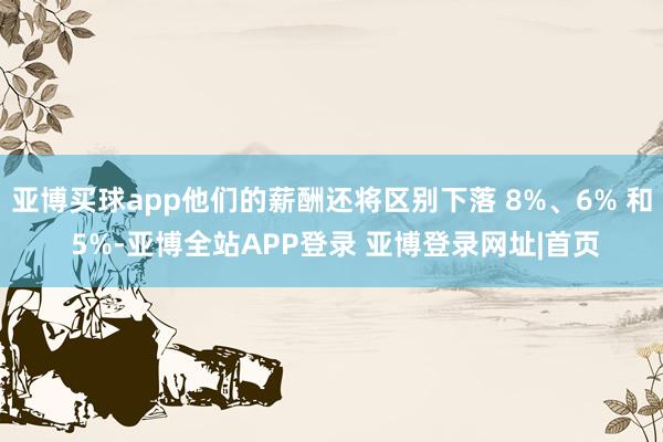 亚博买球app他们的薪酬还将区别下落 8%、6% 和 5%-亚博全站APP登录 亚博登录网址|首页