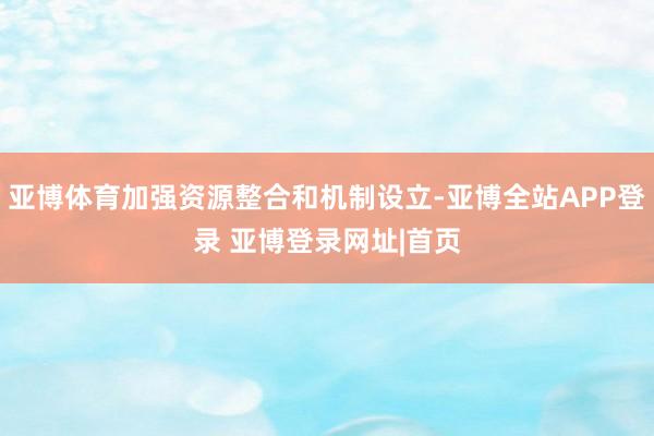 亚博体育加强资源整合和机制设立-亚博全站APP登录 亚博登录网址|首页