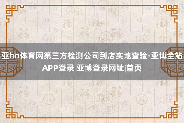 亚bo体育网第三方检测公司到店实地查验-亚博全站APP登录 亚博登录网址|首页