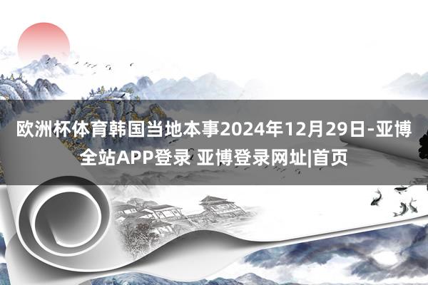 欧洲杯体育韩国当地本事2024年12月29日-亚博全站APP登录 亚博登录网址|首页