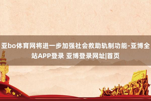 亚bo体育网将进一步加强社会救助轨制功能-亚博全站APP登录 亚博登录网址|首页