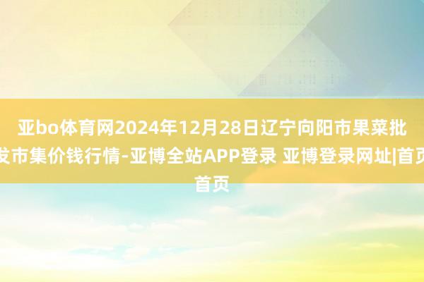 亚bo体育网2024年12月28日辽宁向阳市果菜批发市集价钱行情-亚博全站APP登录 亚博登录网址|首页