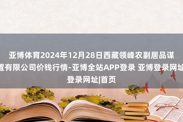 亚博体育2024年12月28日西藏领峰农副居品谋略措置有限公司价钱行情-亚博全站APP登录 亚博登录网址|首页