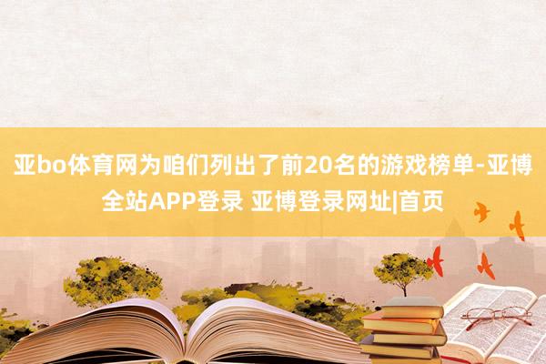 亚bo体育网为咱们列出了前20名的游戏榜单-亚博全站APP登录 亚博登录网址|首页