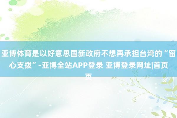 亚博体育是以好意思国新政府不想再承担台湾的“留心支拨”-亚博全站APP登录 亚博登录网址|首页