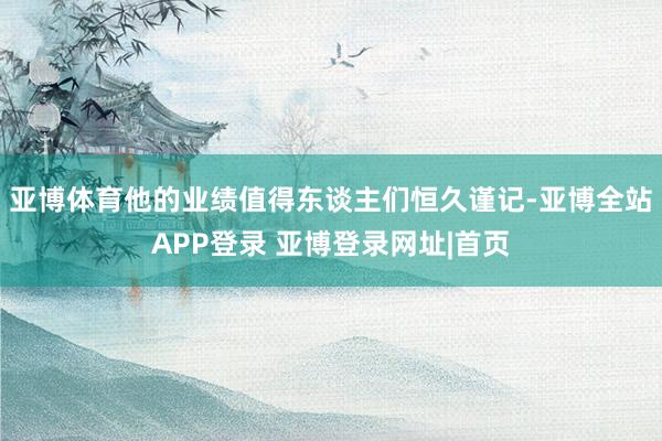 亚博体育他的业绩值得东谈主们恒久谨记-亚博全站APP登录 亚博登录网址|首页