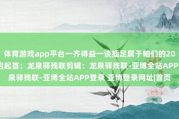 体育游戏app平台一齐得益一谈插足属于咱们的2024“驿”动技艺点击开启起首：龙泉驿残联剪辑：龙泉驿残联-亚博全站APP登录 亚博登录网址|首页