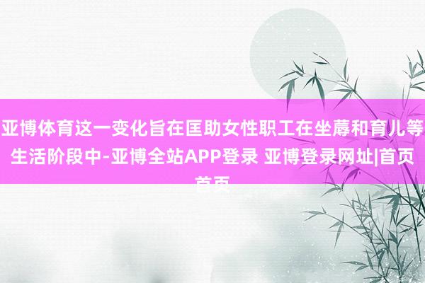 亚博体育这一变化旨在匡助女性职工在坐蓐和育儿等生活阶段中-亚博全站APP登录 亚博登录网址|首页
