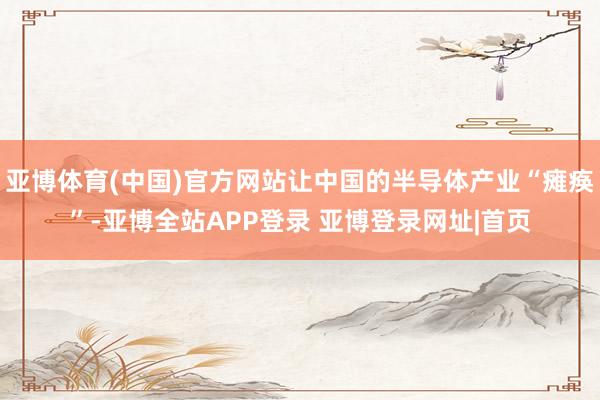 亚博体育(中国)官方网站让中国的半导体产业“瘫痪”-亚博全站APP登录 亚博登录网址|首页