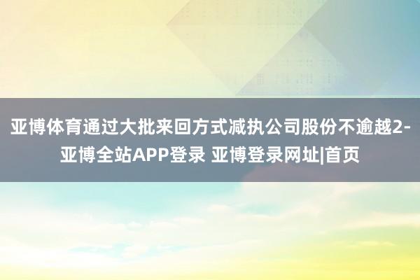 亚博体育通过大批来回方式减执公司股份不逾越2-亚博全站APP登录 亚博登录网址|首页