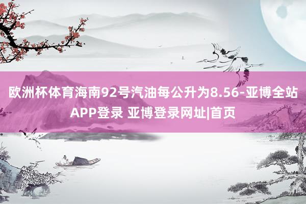 欧洲杯体育海南92号汽油每公升为8.56-亚博全站APP登录 亚博登录网址|首页