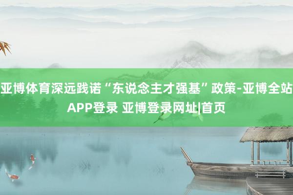 亚博体育深远践诺“东说念主才强基”政策-亚博全站APP登录 亚博登录网址|首页