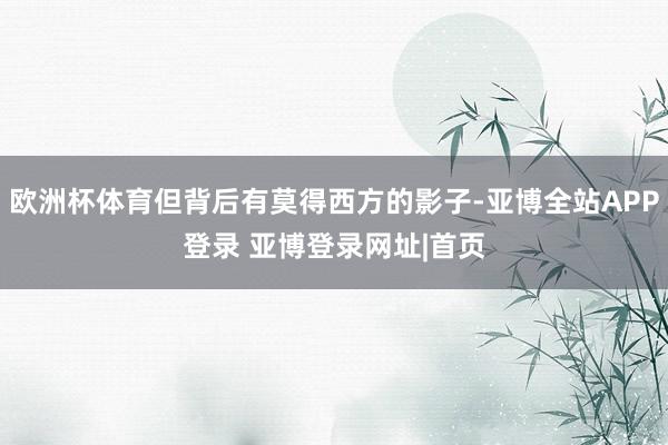 欧洲杯体育但背后有莫得西方的影子-亚博全站APP登录 亚博登录网址|首页