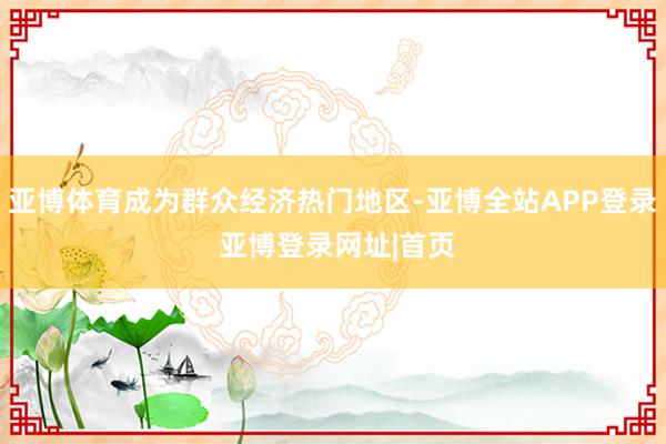 亚博体育成为群众经济热门地区-亚博全站APP登录 亚博登录网址|首页