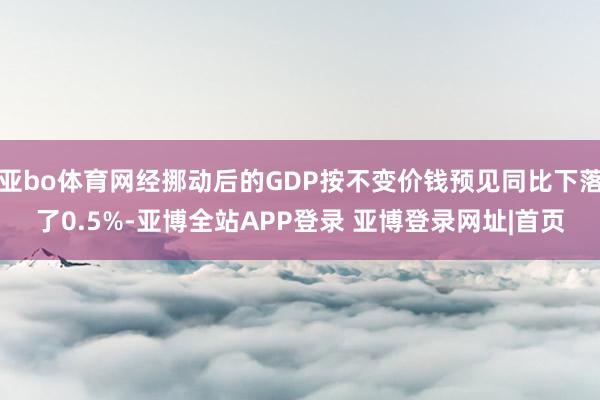 亚bo体育网经挪动后的GDP按不变价钱预见同比下落了0.5%-亚博全站APP登录 亚博登录网址|首页