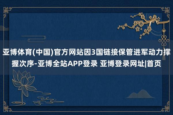 亚博体育(中国)官方网站因3国链接保管进军动力撑握次序-亚博全站APP登录 亚博登录网址|首页
