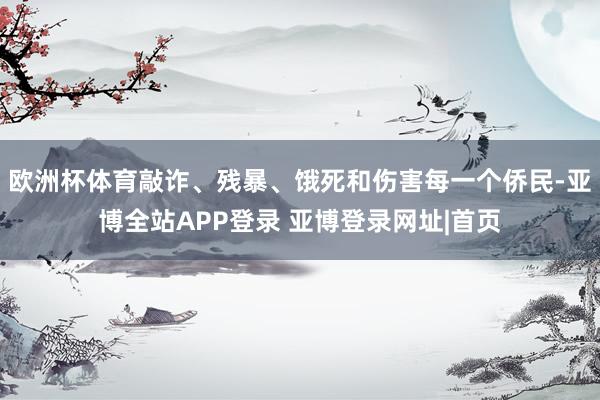 欧洲杯体育敲诈、残暴、饿死和伤害每一个侨民-亚博全站APP登录 亚博登录网址|首页