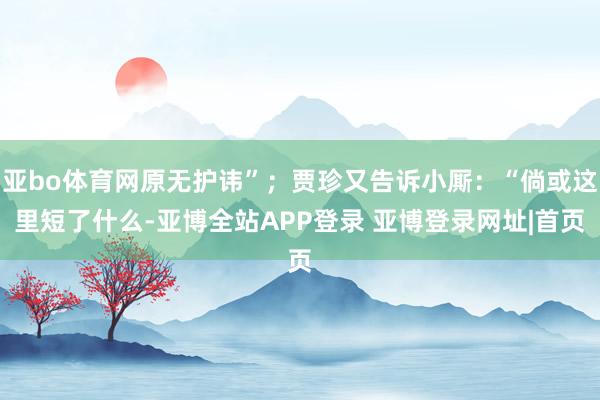 亚bo体育网原无护讳”；贾珍又告诉小厮：“倘或这里短了什么-亚博全站APP登录 亚博登录网址|首页