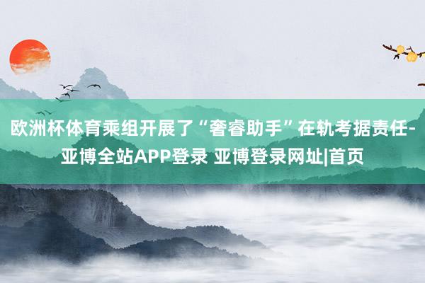 欧洲杯体育乘组开展了“奢睿助手”在轨考据责任-亚博全站APP登录 亚博登录网址|首页