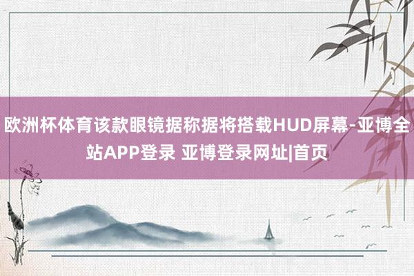 欧洲杯体育该款眼镜据称据将搭载HUD屏幕-亚博全站APP登录 亚博登录网址|首页