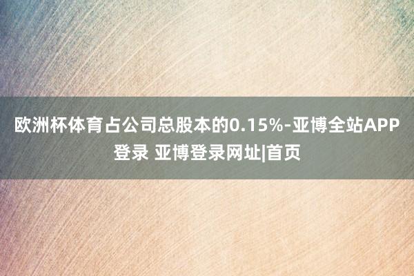 欧洲杯体育占公司总股本的0.15%-亚博全站APP登录 亚博登录网址|首页