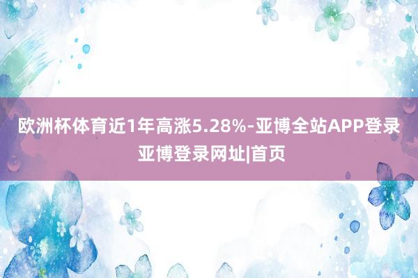 欧洲杯体育近1年高涨5.28%-亚博全站APP登录 亚博登录网址|首页