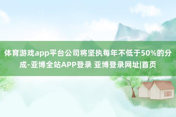 体育游戏app平台公司将坚执每年不低于50%的分成-亚博全站APP登录 亚博登录网址|首页