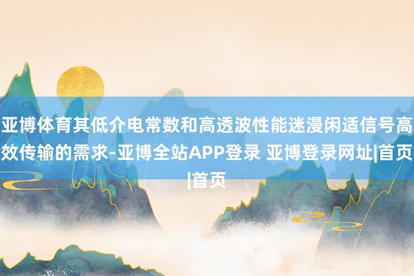 亚博体育其低介电常数和高透波性能迷漫闲适信号高效传输的需求-亚博全站APP登录 亚博登录网址|首页